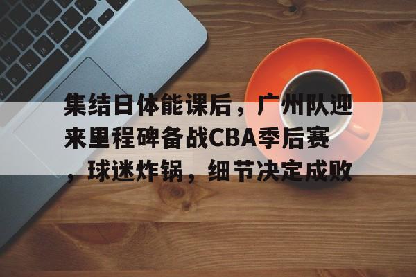 集结日体能课后，广州队迎来里程碑备战CBA季后赛，球迷炸锅，细节决定成败的简单介绍